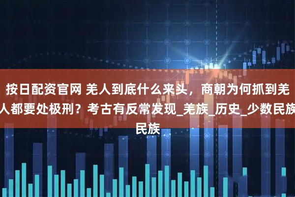 按日配資官網 羌人到底什么來頭，商朝為何抓到羌人都要處極刑？考古有反常發現_羌族_歷史_少數民族