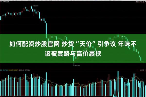 如何配資炒股官網(wǎng) 炒貨“天價(jià)”引爭(zhēng)議 年味不該被套路與高價(jià)裹挾