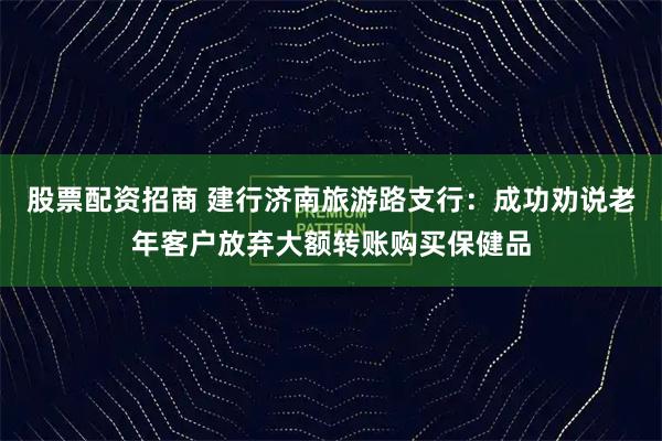 股票配資招商 建行濟南旅游路支行：成功勸說老年客戶放棄大額轉(zhuǎn)賬購買保健品