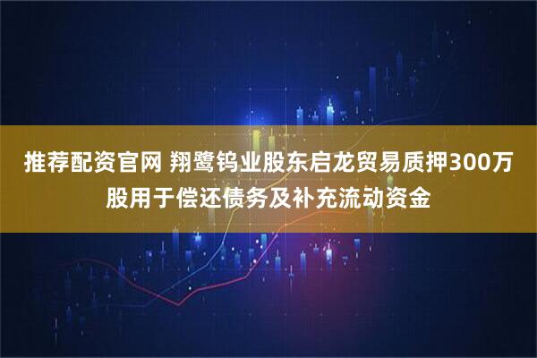 推薦配資官網 翔鷺鎢業股東啟龍貿易質押300萬股用于償還債務及補充流動資金