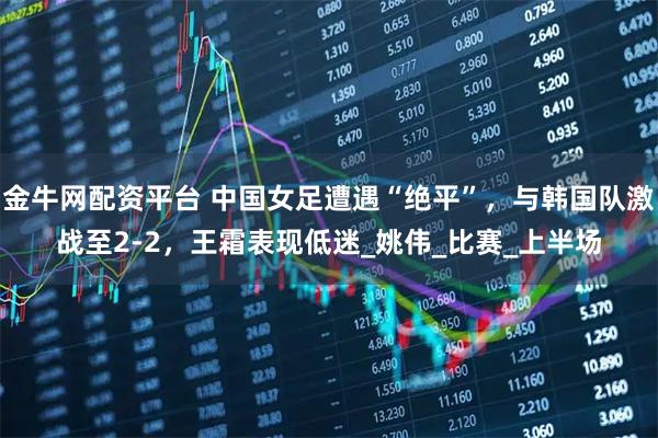 金牛網(wǎng)配資平臺 中國女足遭遇“絕平”，與韓國隊激戰(zhàn)至2-2，王霜表現(xiàn)低迷_姚偉_比賽_上半場