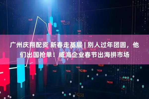 廣州慶翔配資 新春走基層 | 別人過年團(tuán)圓，他們出國搶單！威海企業(yè)春節(jié)出海拼市場(chǎng)
