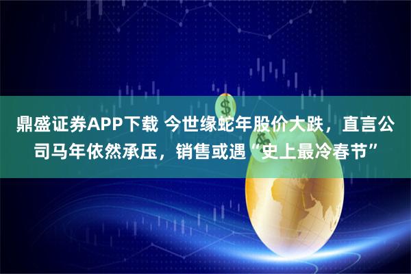 鼎盛證券APP下載 今世緣蛇年股價大跌，直言公司馬年依然承壓，銷售或遇“史上最冷春節(jié)”