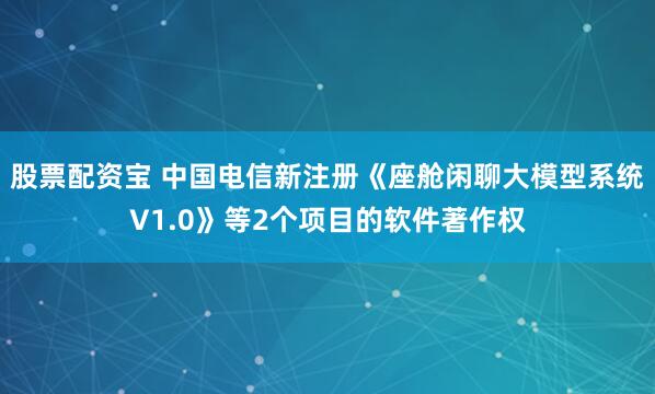 股票配資寶 中國電信新注冊《座艙閑聊大模型系統V1.0》等2個項目的軟件著作權