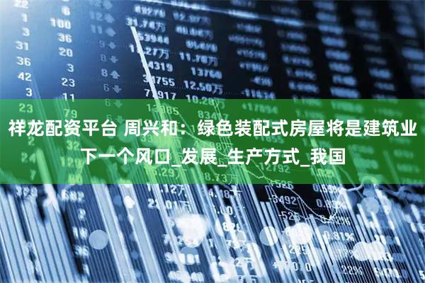 祥龍配資平臺 周興和：綠色裝配式房屋將是建筑業下一個風口_發展_生產方式_我國