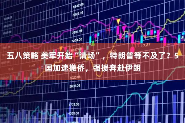 五八策略 美軍開始“清場”，特朗普等不及了？5國加速撤僑，強援奔赴伊朗