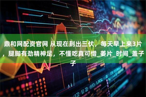 鼎和網配資官網 從現在到出三伏，每天早上來3片，腿腳有勁精神足，不懂吃真可惜_姜片_時間_蓋子